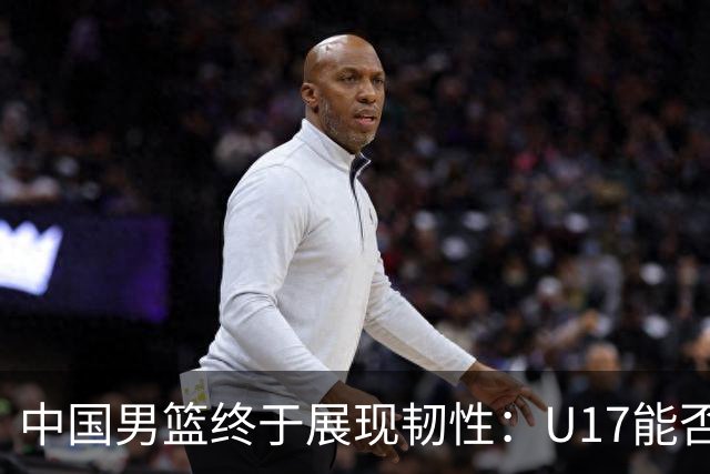 中国男篮终于展现韧性：U17能否挑战欧洲强队，冲击世界杯前9名？