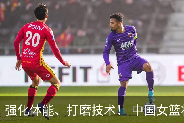 强化体能、打磨技术！ 中国女篮将迎实战检验