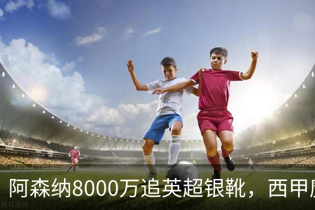 阿森纳8000万追英超银靴，西甲魔翼或来投